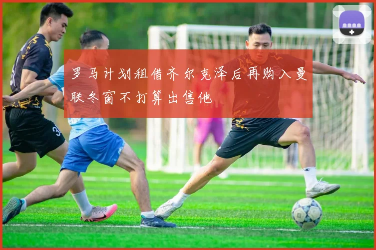 罗马计划租借齐尔克泽后再购入曼联冬窗不打算出售他