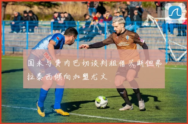 国米与费内巴切谈判租借买断但弗拉泰西倾向加盟尤文