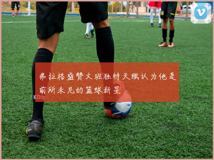 弗拉格盛赞文班独特天赋认为他是前所未见的篮球新星