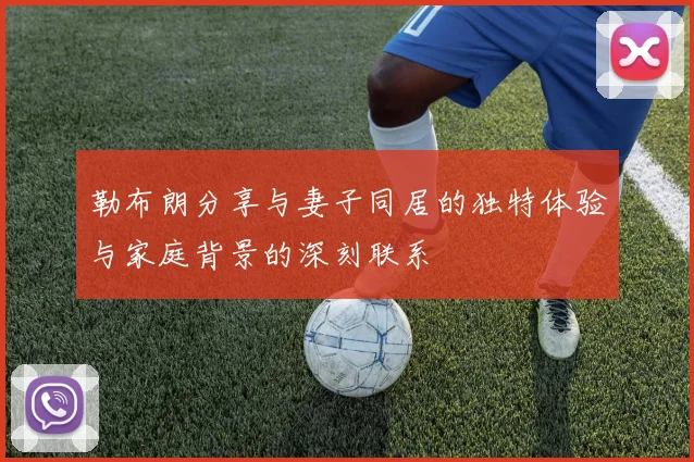 勒布朗分享与妻子同居的独特体验与家庭背景的深刻联系