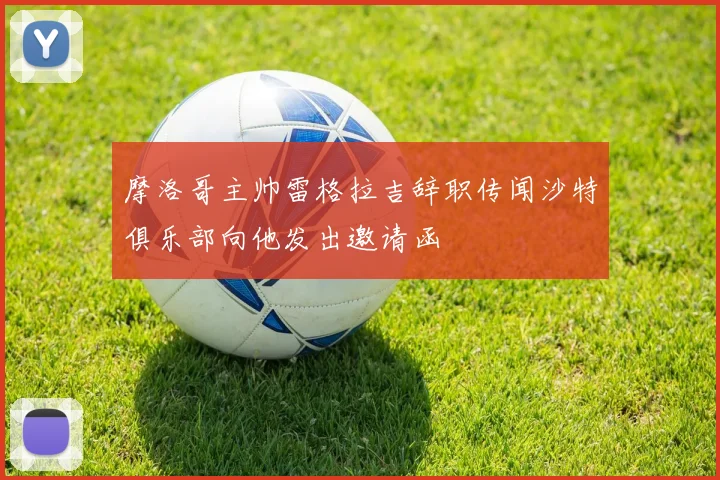 摩洛哥主帅雷格拉吉辞职传闻沙特俱乐部向他发出邀请函