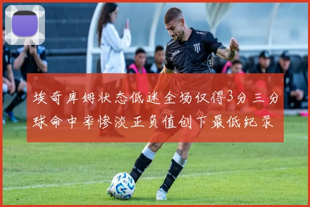 埃奇库姆状态低迷全场仅得3分三分球命中率惨淡正负值创下最低纪录
