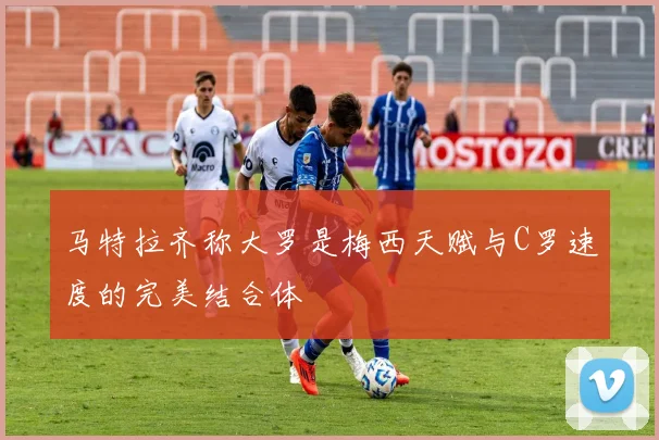马特拉齐称大罗是梅西天赋与C罗速度的完美结合体