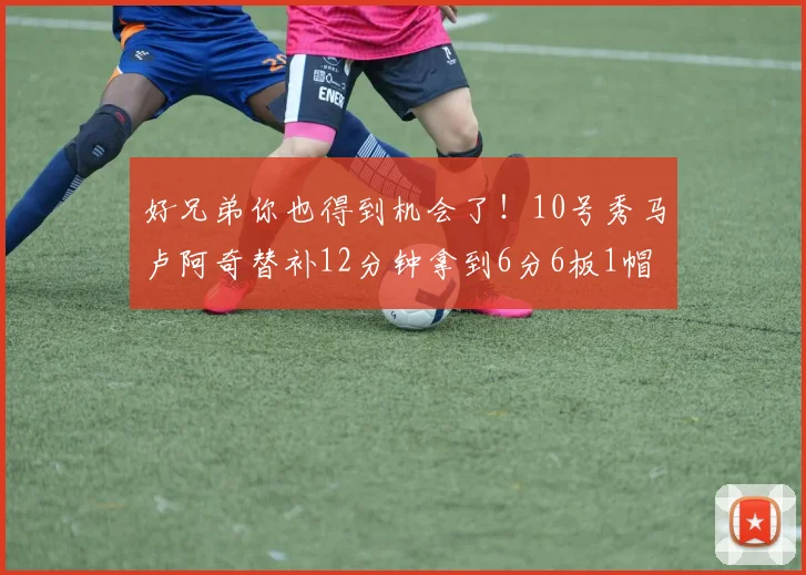 好兄弟你也得到机会了！10号秀马卢阿奇替补12分钟拿到6分6板1帽