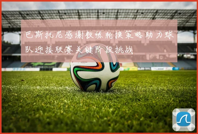 巴斯托尼感谢教练轮换策略助力球队迎接联赛关键阶段挑战