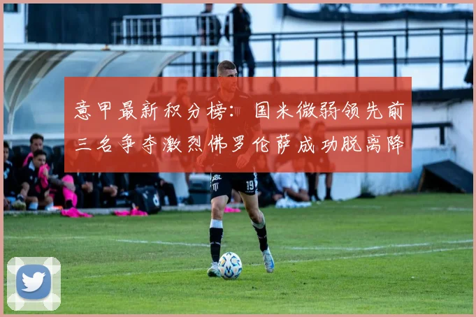意甲最新积分榜：国米微弱领先前三名争夺激烈佛罗伦萨成功脱离降级区