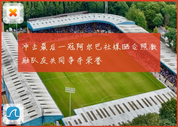 冲击最后一冠阿尔巴社媒晒合照激励队友共同争夺荣誉