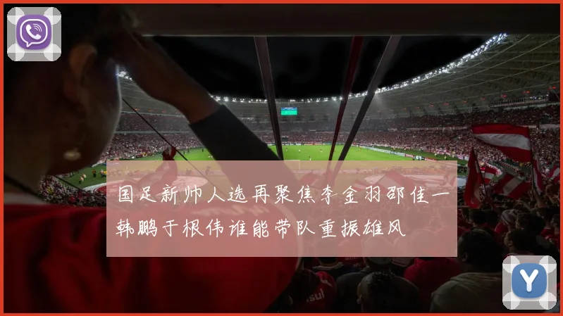 国足新帅人选再聚焦李金羽邵佳一韩鹏于根伟谁能带队重振雄风