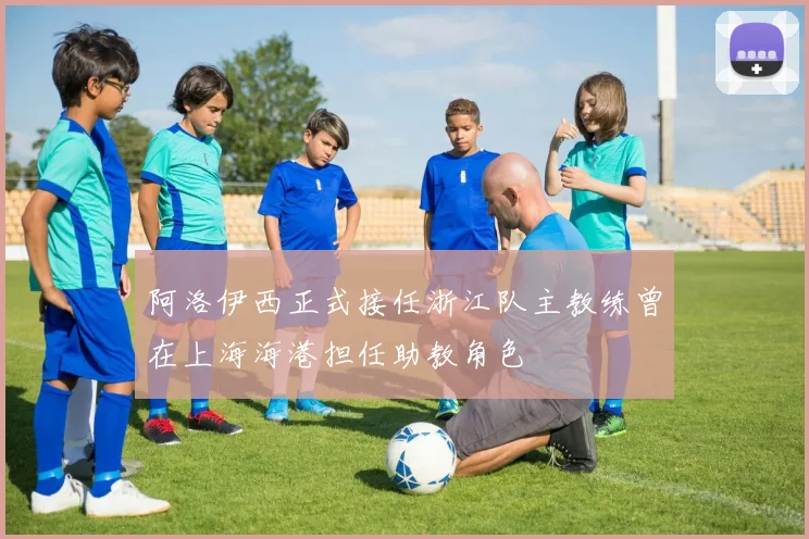 阿洛伊西正式接任浙江队主教练曾在上海海港担任助教角色