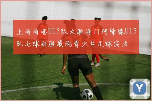 上海海港U15队大胜海门珂缔缘U15队七球狂胜展现青少年足球实力