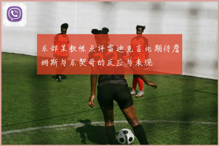 东部某教练点评雷迪克言论期待詹姆斯与东契奇的反应与表现