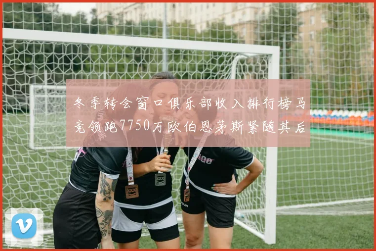 冬季转会窗口俱乐部收入排行榜马竞领跑7750万欧伯恩茅斯紧随其后7200万欧