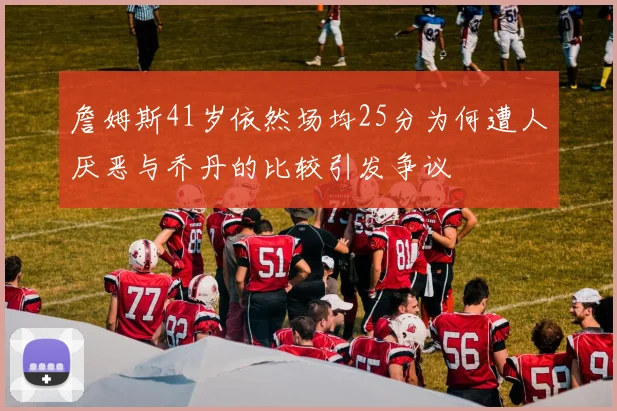 詹姆斯41岁依然场均25分为何遭人厌恶与乔丹的比较引发争议