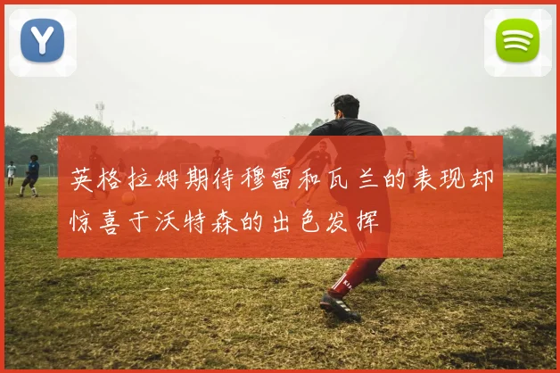 英格拉姆期待穆雷和瓦兰的表现却惊喜于沃特森的出色发挥