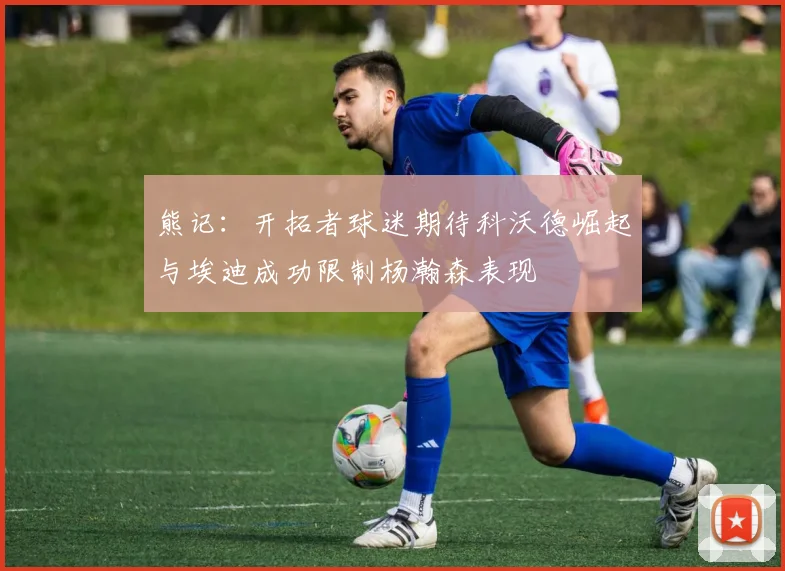 熊记：开拓者球迷期待科沃德崛起与埃迪成功限制杨瀚森表现