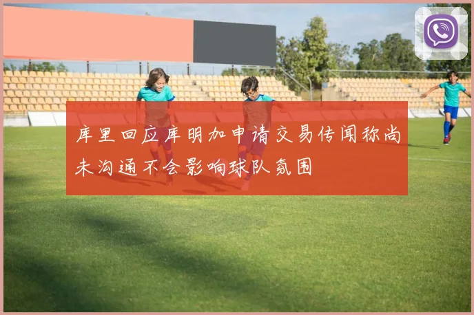 库里回应库明加申请交易传闻称尚未沟通不会影响球队氛围