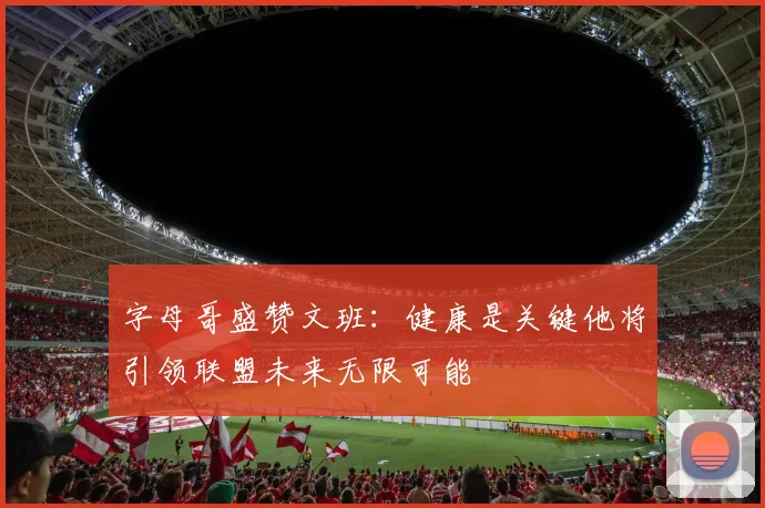 字母哥盛赞文班：健康是关键他将引领联盟未来无限可能