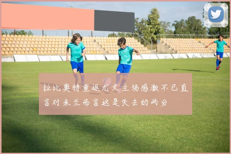 拉比奥特重返尤文主场感激不已直言对米兰而言这是失去的两分