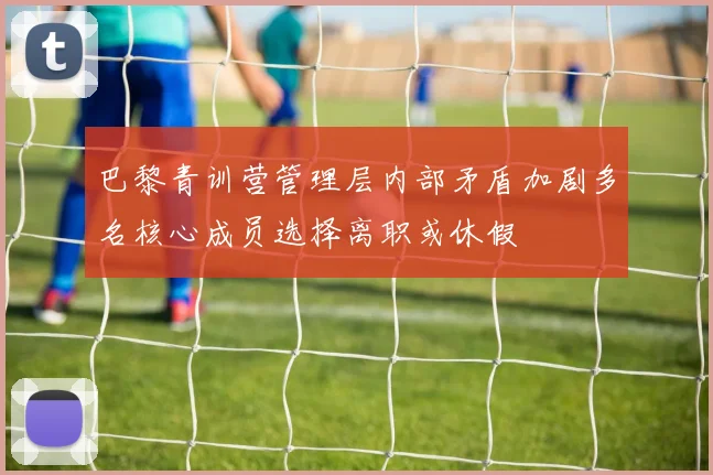 巴黎青训营管理层内部矛盾加剧多名核心成员选择离职或休假