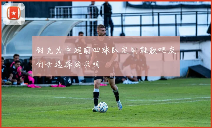 耐克为中超前四球队定制鞋款吧友们会选择购买吗