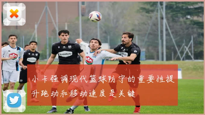 小卡强调现代篮球防守的重要性提升跑动和移动速度是关键
