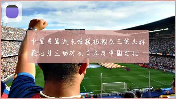 中国男篮迎来强援杨瀚森王俊杰林葳七月主场对决日本与中国台北