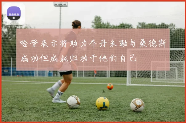 哈登表示将助力乔丹米勒与桑德斯成功但成就归功于他们自己