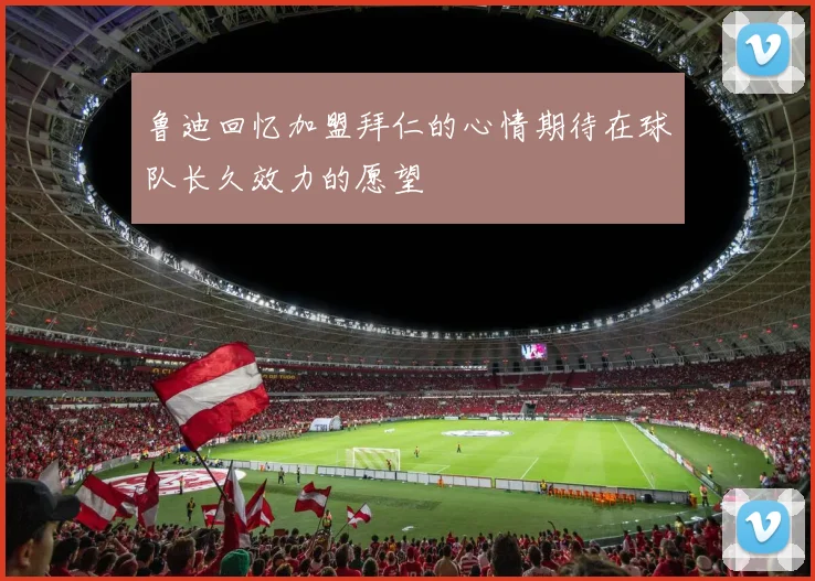 鲁迪回忆加盟拜仁的心情期待在球队长久效力的愿望