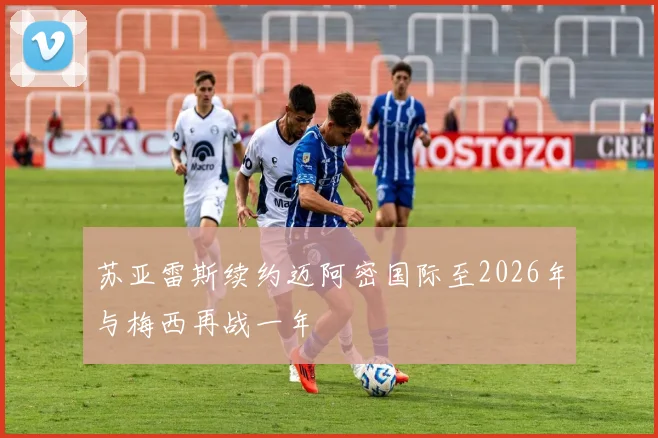 苏亚雷斯续约迈阿密国际至2026年与梅西再战一年